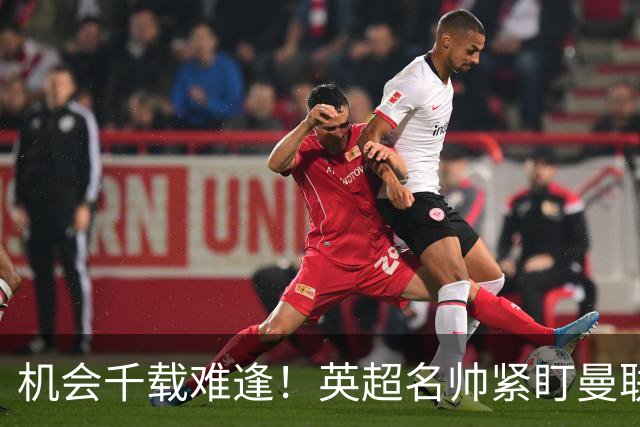 机会千载难逢！英超名帅紧盯曼联帅位，拉特克利夫全力力挺